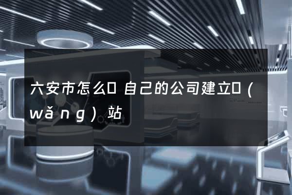 六安市怎么給自己的公司建立網(wǎng)站